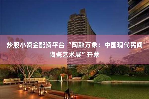 炒股小资金配资平台 “陶融万象：中国现代民间陶瓷艺术展”开幕