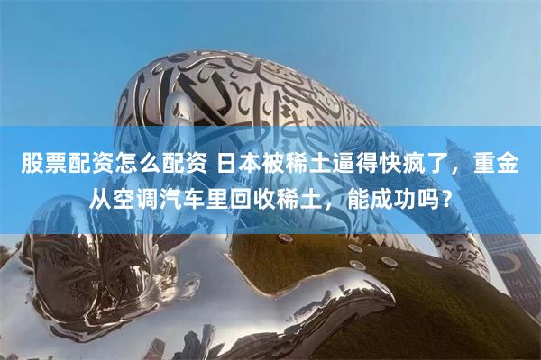 股票配资怎么配资 日本被稀土逼得快疯了，重金从空调汽车里回收稀土，能成功吗？