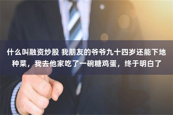 什么叫融资炒股 我朋友的爷爷九十四岁还能下地种菜，我去他家吃了一碗糖鸡蛋，终于明白了