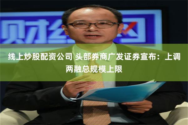 线上炒股配资公司 头部券商广发证券宣布：上调两融总规模上限