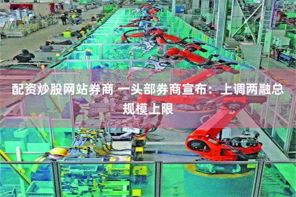 配资炒股网站券商 一头部券商宣布：上调两融总规模上限