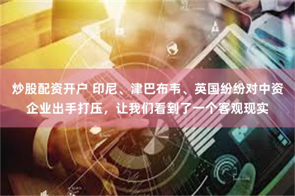 炒股配资开户 印尼、津巴布韦、英国纷纷对中资企业出手打压,让我们看到了一个客观现实