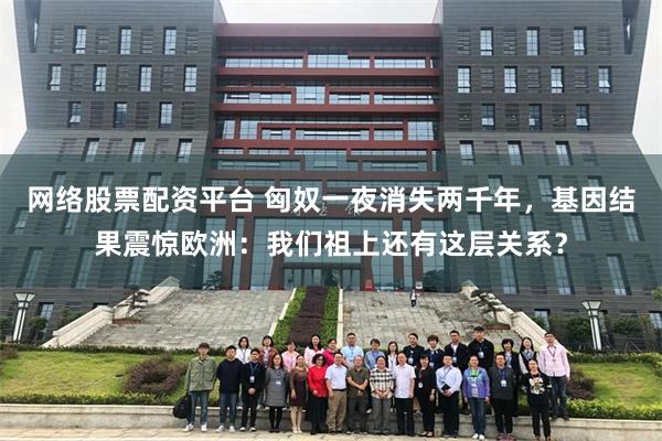 网络股票配资平台 匈奴一夜消失两千年，基因结果震惊欧洲：我们祖上还有这层关系？