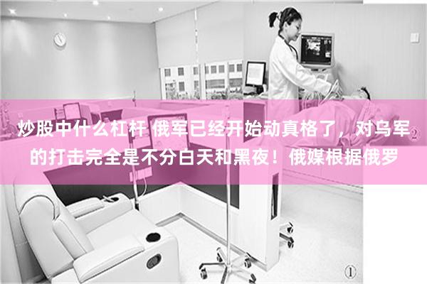 炒股中什么杠杆 俄军已经开始动真格了，对乌军的打击完全是不分白天和黑夜！俄媒根据俄罗