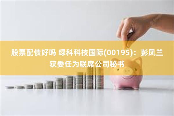 股票配债好吗 绿科科技国际(00195)：彭凤兰获委任为联席公司秘书
