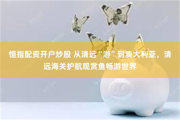 恒指配资开户炒股 从清远“游”到澳大利亚，清远海关护航观赏鱼畅游世界