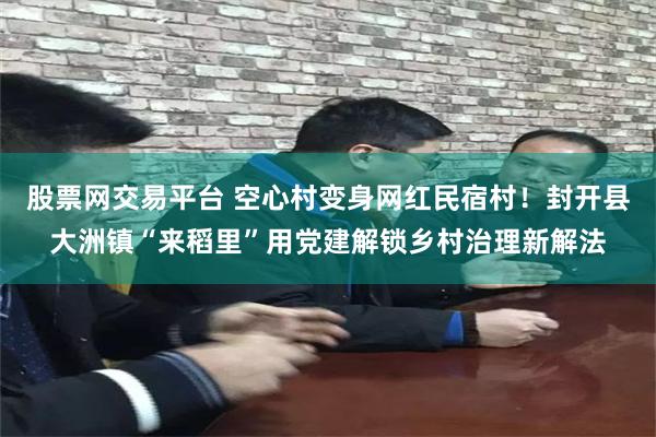 股票网交易平台 空心村变身网红民宿村！封开县大洲镇“来稻里”用党建解锁乡村治理新解法