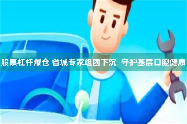 股票杠杆爆仓 省城专家组团下沉  守护基层口腔健康