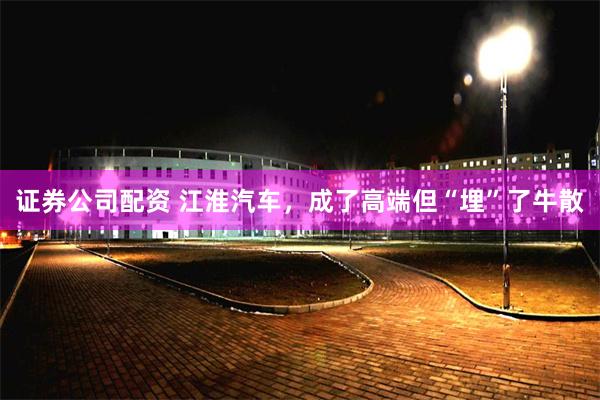 证券公司配资 江淮汽车，成了高端但“埋”了牛散