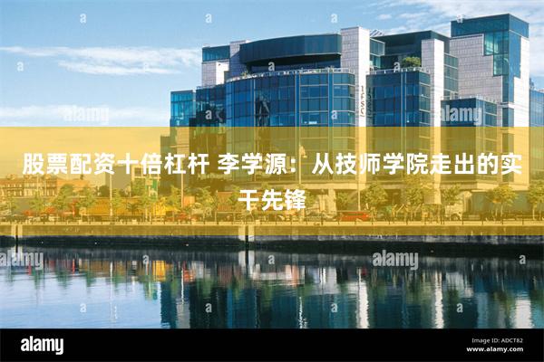 股票配资十倍杠杆 李学源：从技师学院走出的实干先锋