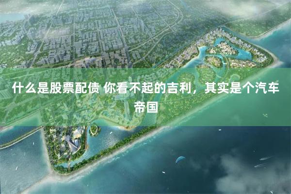 什么是股票配债 你看不起的吉利，其实是个汽车帝国