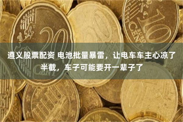 遵义股票配资 电池批量暴雷，让电车车主心凉了半截，车子可能要开一辈子了