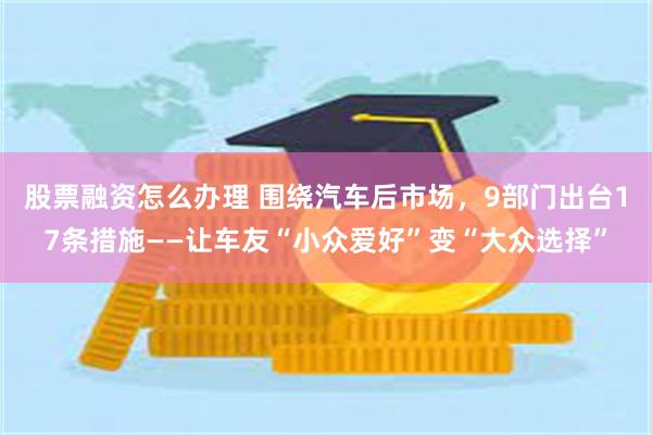 股票融资怎么办理 围绕汽车后市场，9部门出台17条措施——让车友“小众爱好”变“大众选择”