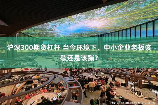 沪深300期货杠杆 当今环境下，中小企业老板该歇还是该蹦？
