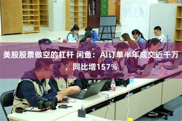 美股股票做空的杠杆 闲鱼：AI订单半年成交近千万，同比增157%