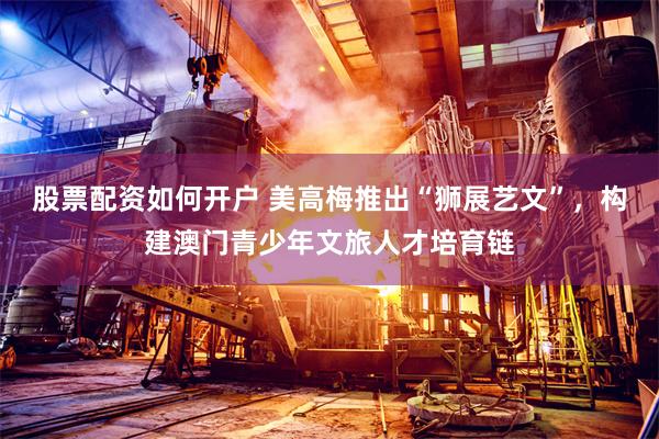 股票配资如何开户 美高梅推出“狮展艺文”，构建澳门青少年文旅人才培育链