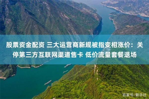 股票资金配资 三大运营商新规被指变相涨价：关停第三方互联网渠道售卡 低价流量套餐退场