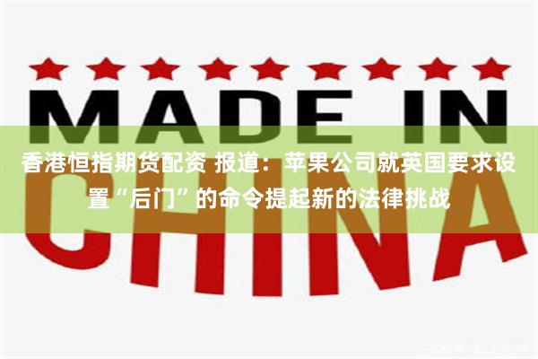 香港恒指期货配资 报道：苹果公司就英国要求设置“后门”的命令提起新的法律挑战