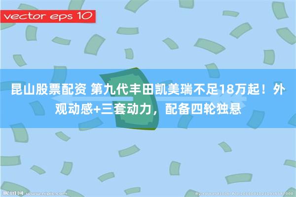 昆山股票配资 第九代丰田凯美瑞不足18万起！外观动感+三套动力，配备四轮独悬