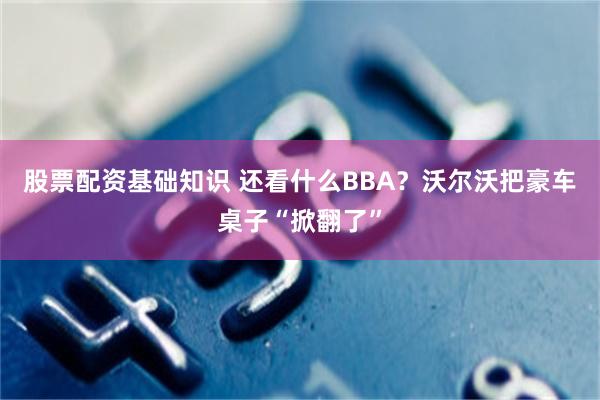 股票配资基础知识 还看什么BBA？沃尔沃把豪车桌子“掀翻了”