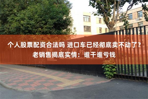 个人股票配资合法吗 进口车已经彻底卖不动了？老销售揭底实情：谁干谁亏钱