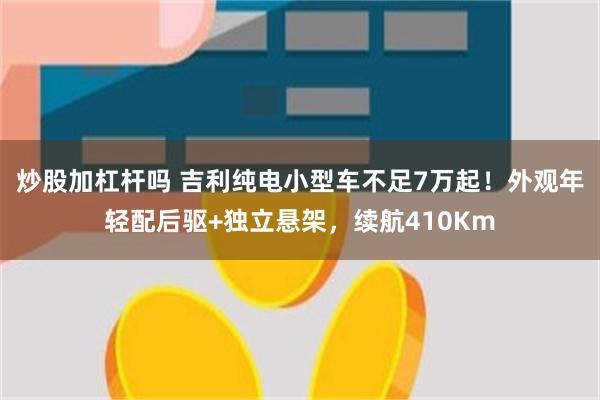 炒股加杠杆吗 吉利纯电小型车不足7万起！外观年轻配后驱+独立悬架，续航410Km