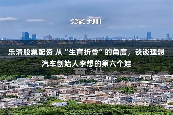 乐清股票配资 从“生育折叠”的角度，谈谈理想汽车创始人李想的第六个娃