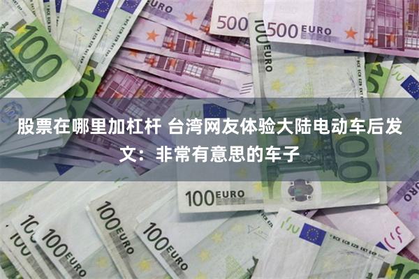 股票在哪里加杠杆 台湾网友体验大陆电动车后发文：非常有意思的车子