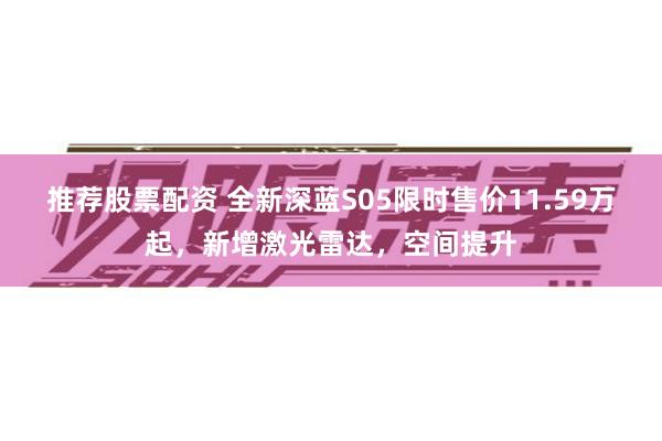 推荐股票配资 全新深蓝S05限时售价11.59万起，新增激光雷达，空间提升