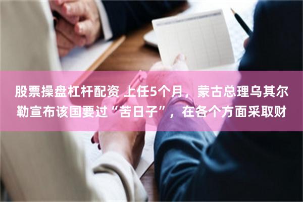 股票操盘杠杆配资 上任5个月，蒙古总理乌其尔勒宣布该国要过“苦日子”，在各个方面采取财