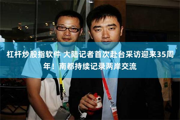 杠杆炒股指软件 大陆记者首次赴台采访迎来35周年！南都持续记录两岸交流