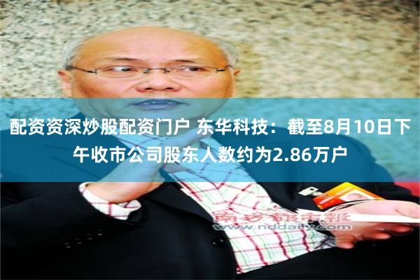 配资资深炒股配资门户 东华科技：截至8月10日下午收市公司股东人数约为2.86万户