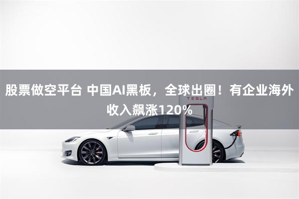 股票做空平台 中国AI黑板，全球出圈！有企业海外收入飙涨120%