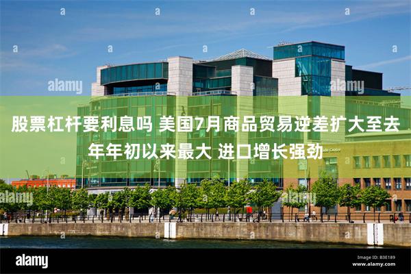 股票杠杆要利息吗 美国7月商品贸易逆差扩大至去年年初以来最大 进口增长强劲