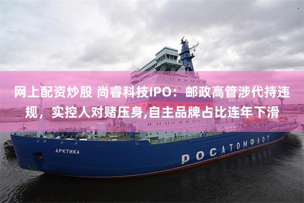 网上配资炒股 尚睿科技IPO：邮政高管涉代持违规，实控人对赌压身,自主品牌占比连年下滑