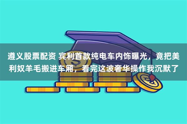 遵义股票配资 宾利首款纯电车内饰曝光,竟把美利奴羊毛搬进车厢,看完这波奢华操作我沉默了