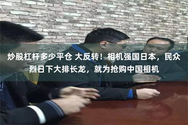 炒股杠杆多少平仓 大反转！相机强国日本，民众烈日下大排长龙，就为抢购中国相机
