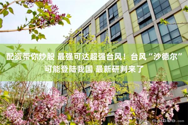 配资带你炒股 最强可达超强台风!台风“沙德尔”可能登陆我国 最新研判来了