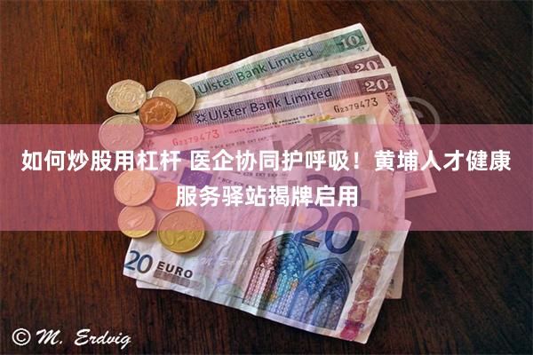 如何炒股用杠杆 医企协同护呼吸！黄埔人才健康服务驿站揭牌启用
