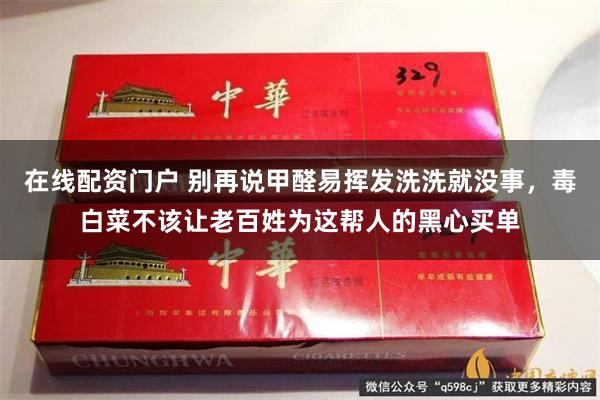 在线配资门户 别再说甲醛易挥发洗洗就没事，毒白菜不该让老百姓为这帮人的黑心买单