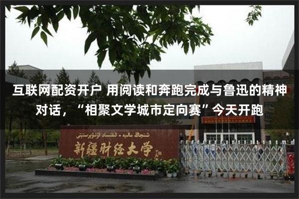 互联网配资开户 用阅读和奔跑完成与鲁迅的精神对话,“相聚文学城市定向赛”今天开跑