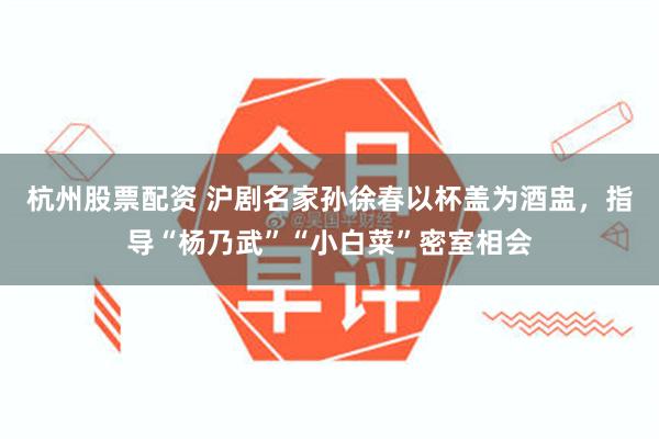杭州股票配资 沪剧名家孙徐春以杯盖为酒盅，指导“杨乃武”“小白菜”密室相会