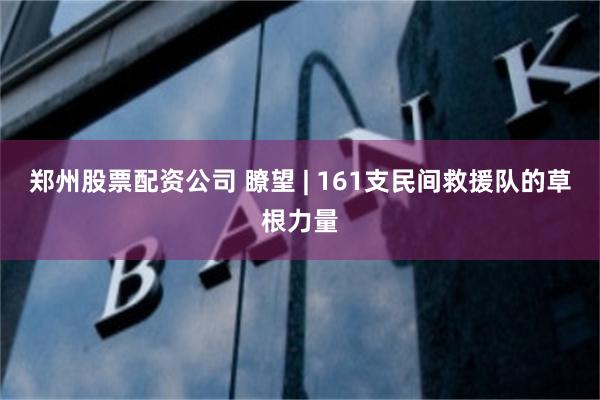 郑州股票配资公司 瞭望 | 161支民间救援队的草根力量