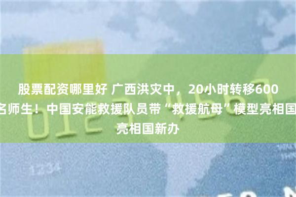股票配资哪里好 广西洪灾中,20小时转移6000余名师生!中国安能救援队员带“救援航母”模型亮相国新办