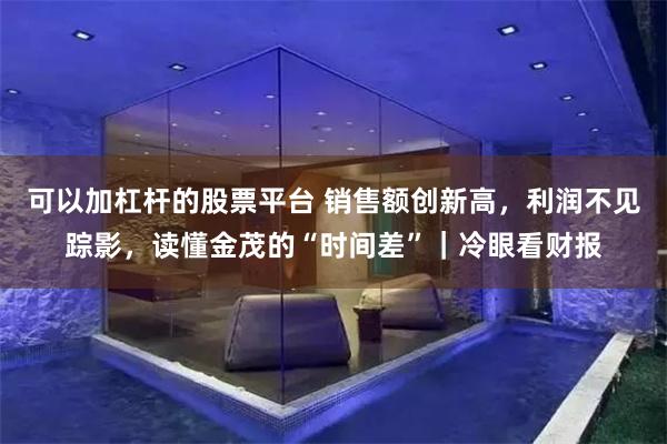 可以加杠杆的股票平台 销售额创新高,利润不见踪影,读懂金茂的“时间差”|冷眼看财报