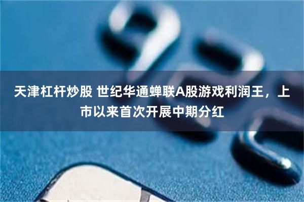 天津杠杆炒股 世纪华通蝉联A股游戏利润王,上市以来首次开展中期分红