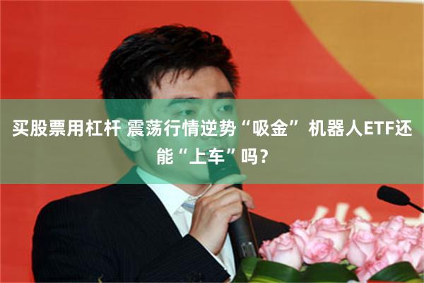 买股票用杠杆 震荡行情逆势“吸金” 机器人ETF还能“上车”吗？