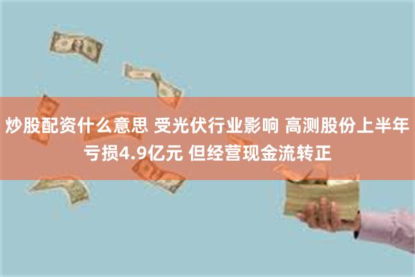 炒股配资什么意思 受光伏行业影响 高测股份上半年亏损4.9亿元 但经营现金流转正