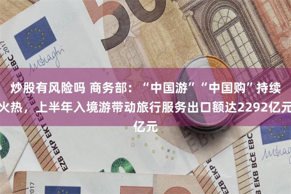 炒股有风险吗 商务部：“中国游”“中国购”持续火热，上半年入境游带动旅行服务出口额达2292亿元