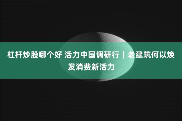 杠杆炒股哪个好 活力中国调研行|老建筑何以焕发消费新活力